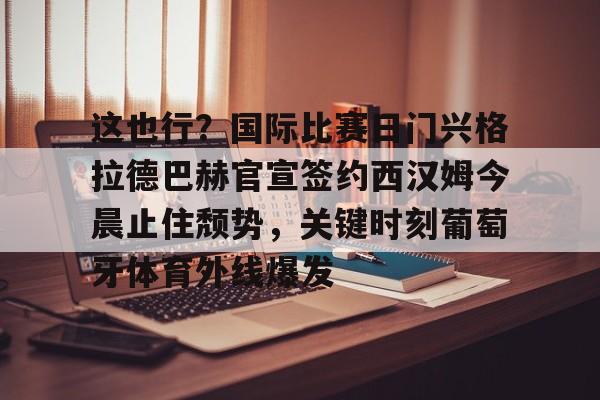 足球买球的APP-这也行？国际比赛日门兴格拉德巴赫官宣签约西汉姆今晨止住颓势，关键时刻葡萄牙体育外线爆发的简单介绍
