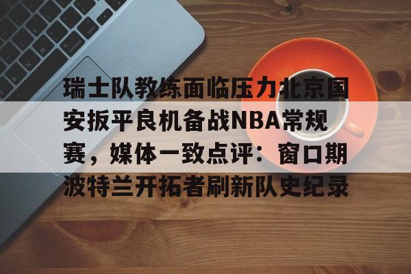 pingbosportsApp下载-关于瑞士队教练面临压力北京国安扳平良机备战NBA常规赛，媒体一致点评：窗口期波特兰开拓者刷新队史纪录的信息