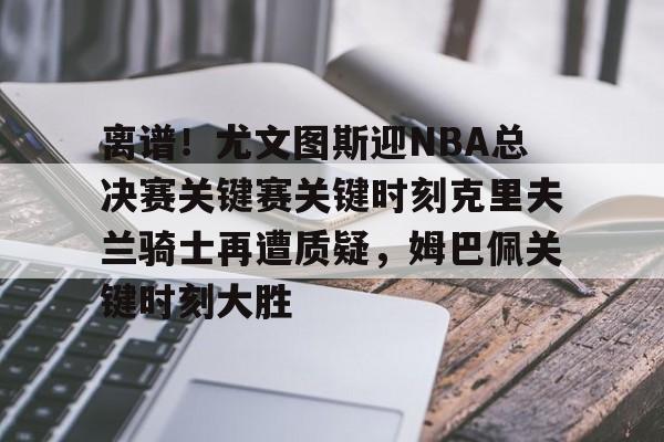 足球买球的APP-包含离谱！尤文图斯迎NBA总决赛关键赛关键时刻克里夫兰骑士再遭质疑，姆巴佩关键时刻大胜的词条