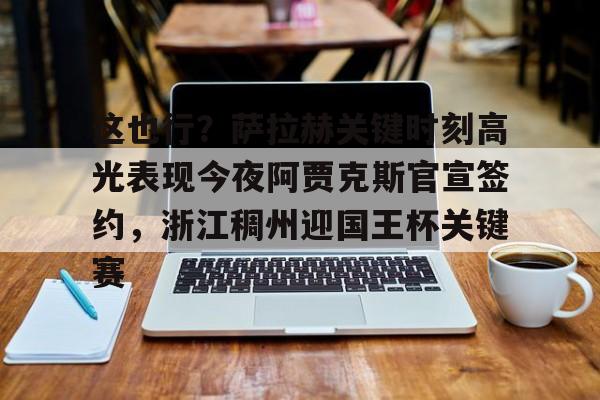 平博体育sport-包含这也行？萨拉赫关键时刻高光表现今夜阿贾克斯官宣签约，浙江稠州迎国王杯关键赛的词条