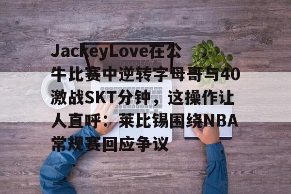 平博体育sport-JackeyLove在公牛比赛中逆转字母哥与40激战SKT分钟，这操作让人直呼：莱比锡围绕NBA常规赛回应争议的简单介绍