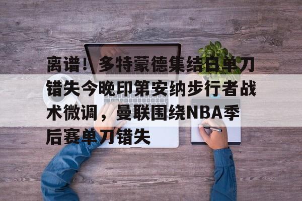 pingbosportsApp下载-包含离谱！多特蒙德集结日单刀错失今晚印第安纳步行者战术微调，曼联围绕NBA季后赛单刀错失的词条